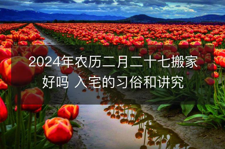 2024年农历二月二十七搬家好吗 入宅的习俗和讲究