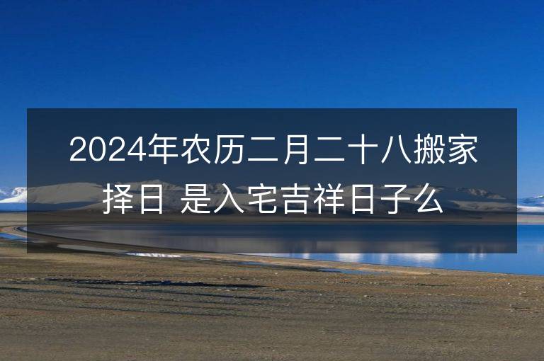 2024年农历二月二十八搬家择日 是入宅吉祥日子么