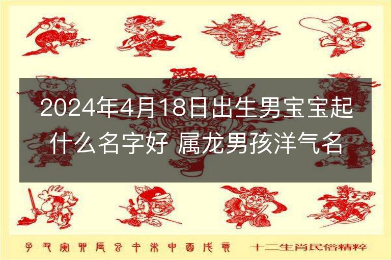 2024年4月18日出生男宝宝起什么名字好 属龙男孩洋气名字