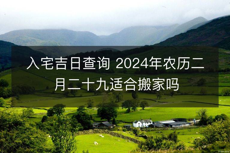 入宅吉日查询 2024年农历二月二十九适合搬家吗