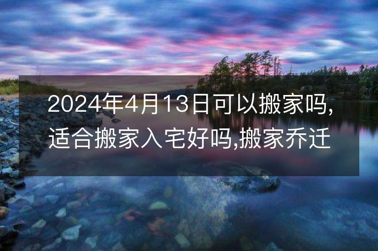 2024年4月13日可以搬家吗,适合搬家入宅好吗,搬家乔迁好日子