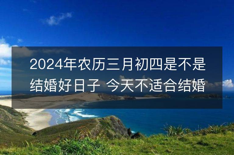 2024年农历三月初四是不是结婚好日子 今天不适合结婚