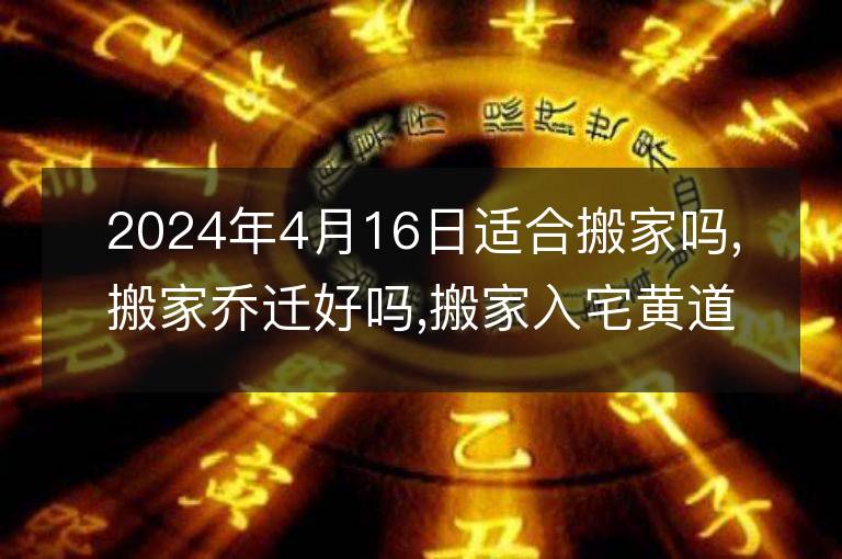 2024年4月16日适合搬家吗,搬家乔迁好吗,搬家入宅黄道吉日