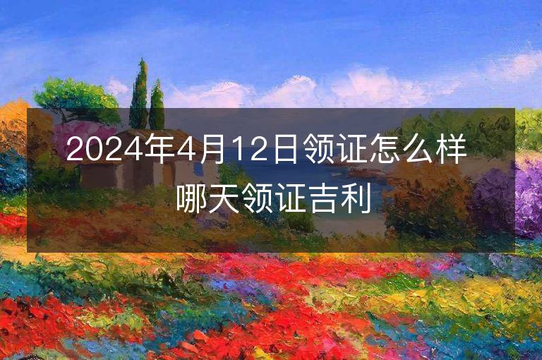 2024年4月12日领证怎么样 哪天领证吉利