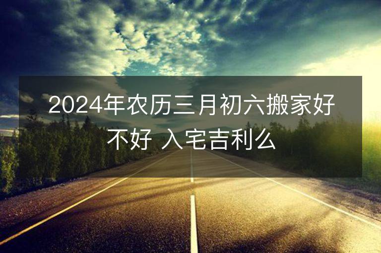 2024年农历三月初六搬家好不好 入宅吉利么