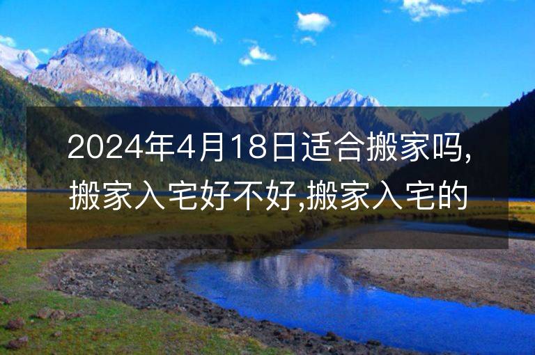 2024年4月18日适合搬家吗,搬家入宅好不好,搬家入宅的好日子,黄道吉日吉时