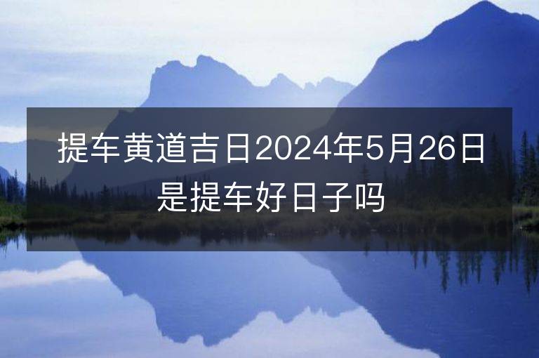 提车黄道吉日2024年5月26日是提车好日子吗