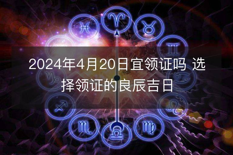 2024年4月20日宜领证吗 选择领证的良辰吉日