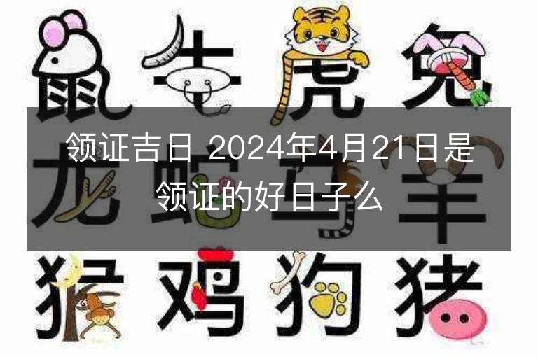 领证吉日 2024年4月21日是领证的好日子么