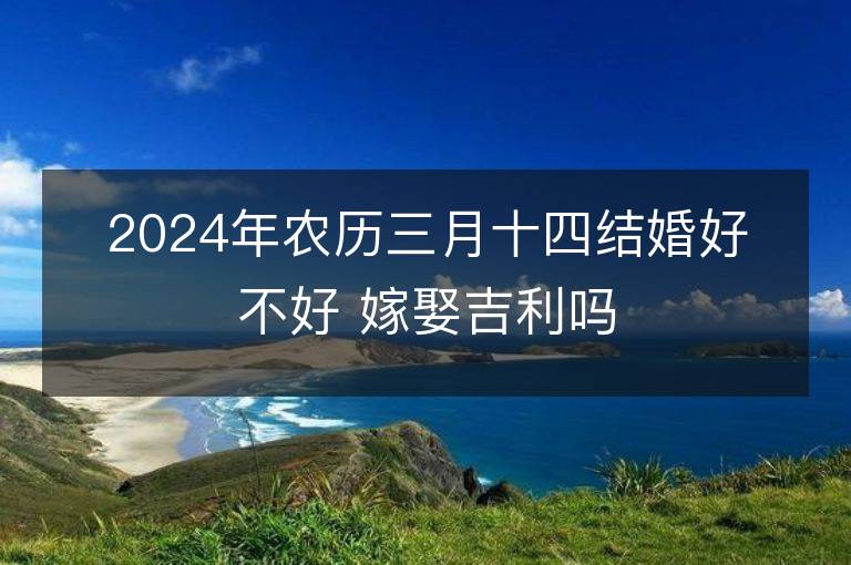 2024年农历三月十四结婚好不好 嫁娶吉利吗