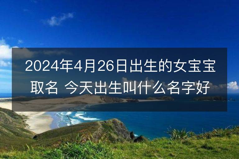 2024年4月26日出生的女宝宝取名 今天出生叫什么名字好