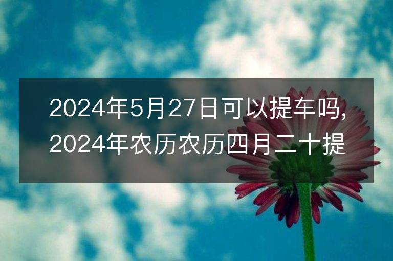 2024年5月27日可以提车吗,2024年农历农历四月二十提车好不好,是好日子吗