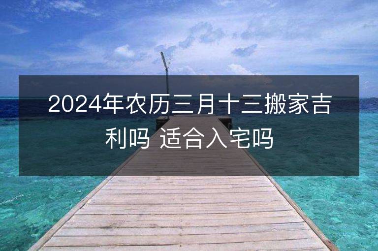 2024年农历三月十三搬家吉利吗 适合入宅吗