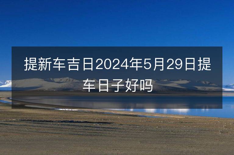 提新车吉日2024年5月29日提车日子好吗