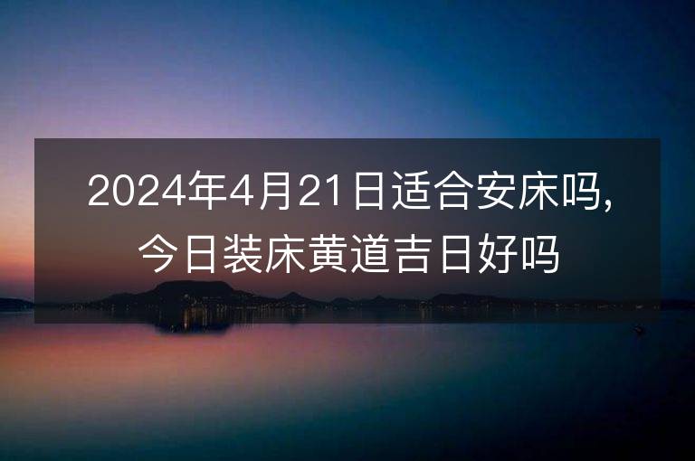 2024年4月21日适合安床吗,今日装床黄道吉日好吗