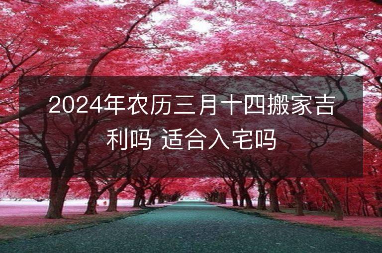 2024年农历三月十四搬家吉利吗 适合入宅吗