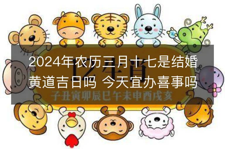 2024年农历三月十七是结婚黄道吉日吗 今天宜办喜事吗