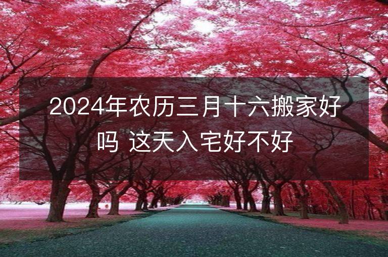 2024年农历三月十六搬家好吗 这天入宅好不好