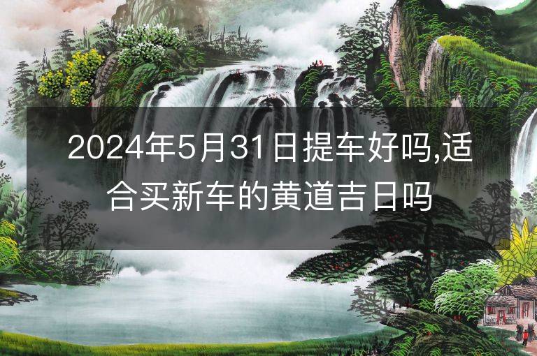 2024年5月31日提车好吗,适合买新车的黄道吉日吗