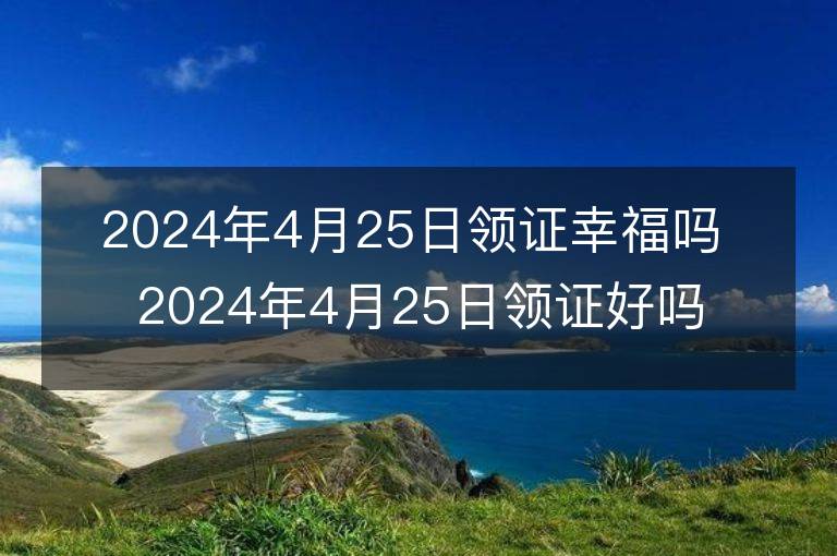 2024年4月25日领证幸福吗 2024年4月25日领证好吗