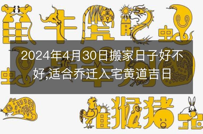 2024年4月30日搬家日子好不好,适合乔迁入宅黄道吉日