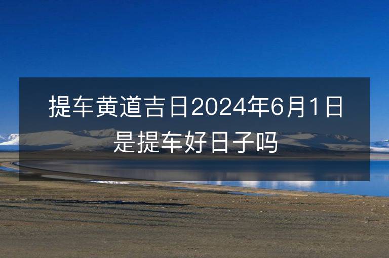 提车黄道吉日2024年6月1日是提车好日子吗