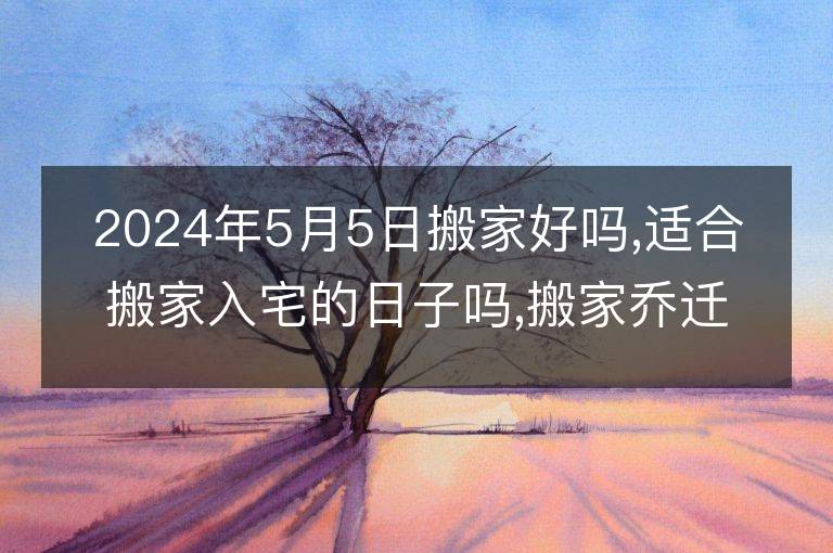 2024年5月5日搬家好吗,适合搬家入宅的日子吗,搬家乔迁黄道吉日查询