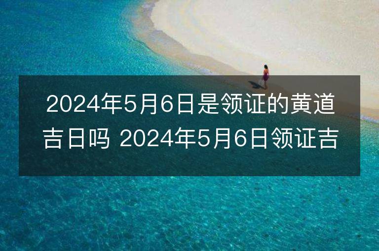 2024年5月6日是领证的黄道吉日吗 2024年5月6日领证吉日查询