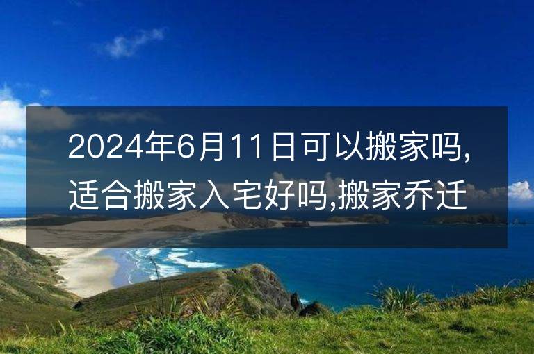 2024年6月11日可以搬家吗,适合搬家入宅好吗,搬家乔迁好日子