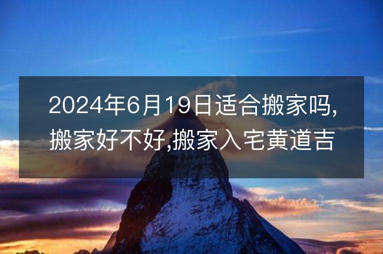 2024年6月19日适合搬家吗,搬家好不好,搬家入宅黄道吉日吉时