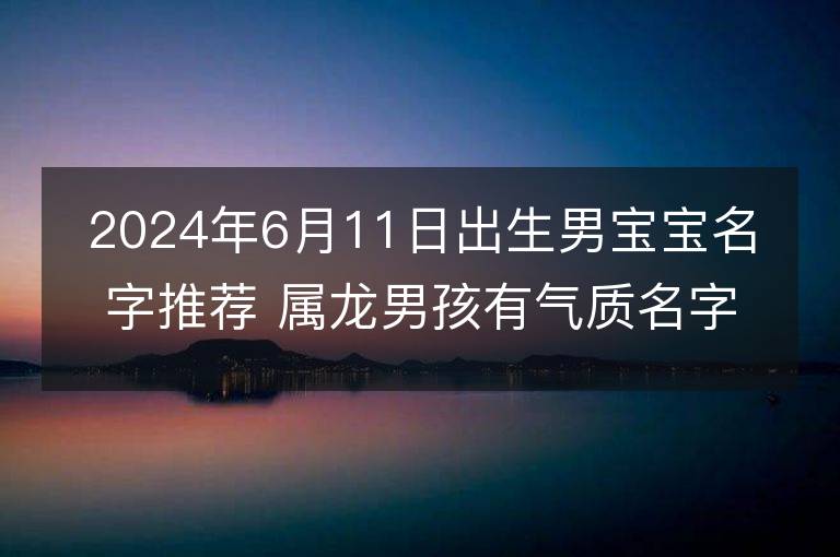 2024年6月11日出生男宝宝名字推荐 属龙男孩有气质名字