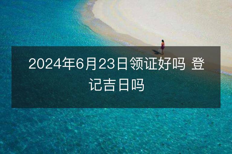 2024年6月23日领证好吗 登记吉日吗