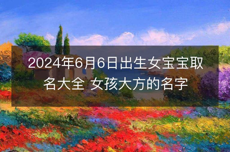 2024年6月6日出生女宝宝取名大全 女孩大方的名字