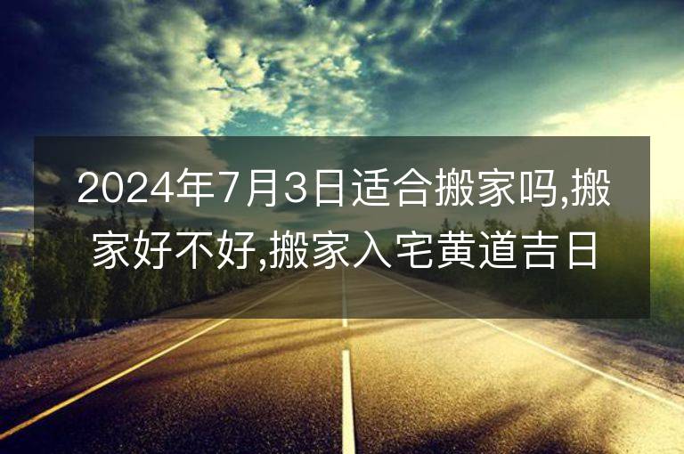 2024年7月3日适合搬家吗,搬家好不好,搬家入宅黄道吉日吉时