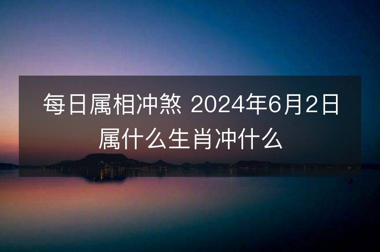 每日属相冲煞 2024年6月2日属什么生肖冲什么