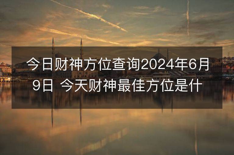 今日财神方位查询2024年6月9日 今天财神最佳方位是什么位置