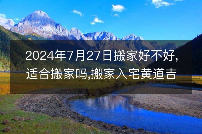 2024年7月27日搬家好不好,适合搬家吗,搬家入宅黄道吉日