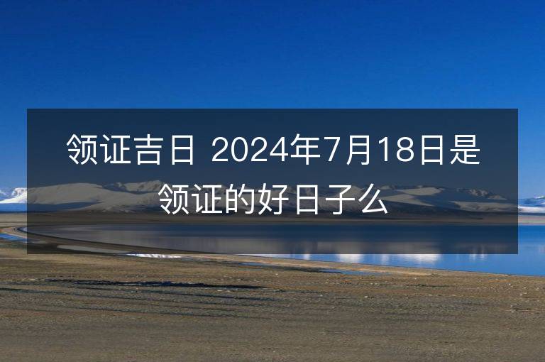 领证吉日 2024年7月18日是领证的好日子么