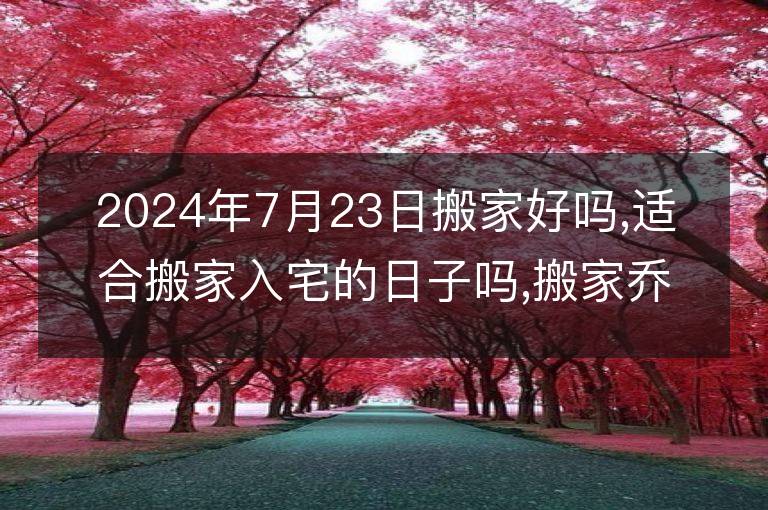 2024年7月23日搬家好吗,适合搬家入宅的日子吗,搬家乔迁黄道吉日查询