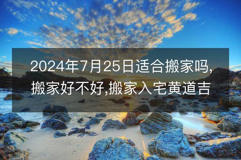 2024年7月25日适合搬家吗,搬家好不好,搬家入宅黄道吉日吉时