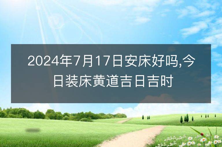 2024年7月17日安床好吗,今日装床黄道吉日吉时