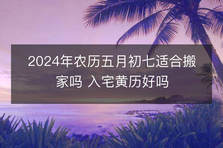 2024年农历五月初七适合搬家吗 入宅黄历好吗