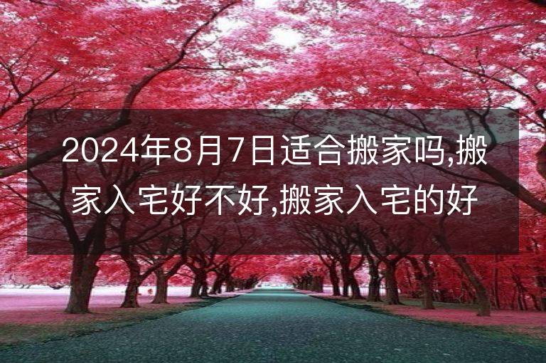 2024年8月7日适合搬家吗,搬家入宅好不好,搬家入宅的好日子,黄道吉日吉时