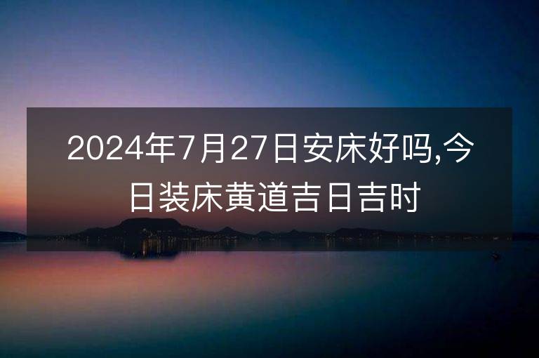 2024年7月27日安床好吗,今日装床黄道吉日吉时