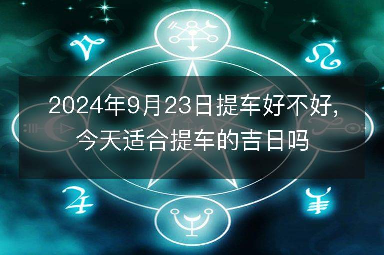 2024年9月23日提车好不好,今天适合提车的吉日吗