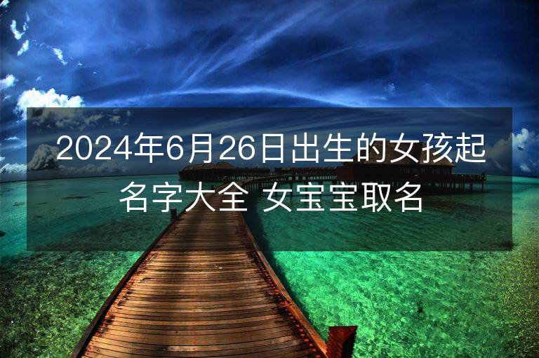 2024年6月26日出生的女孩起名字大全 女宝宝取名