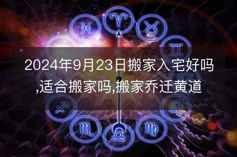 2024年9月23日搬家入宅好吗,适合搬家吗,搬家乔迁黄道吉日吉时