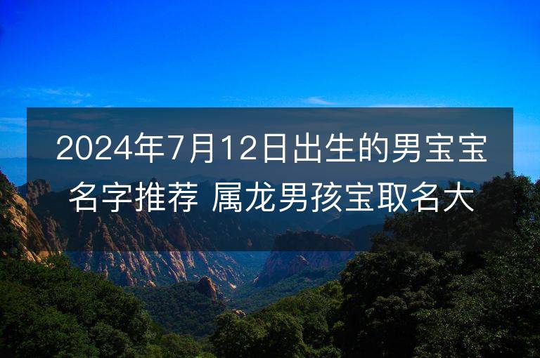 2024年7月12日出生的男宝宝名字推荐 属龙男孩宝取名大全