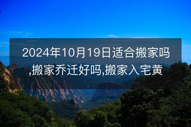 2024年10月19日适合搬家吗,搬家乔迁好吗,搬家入宅黄道吉日