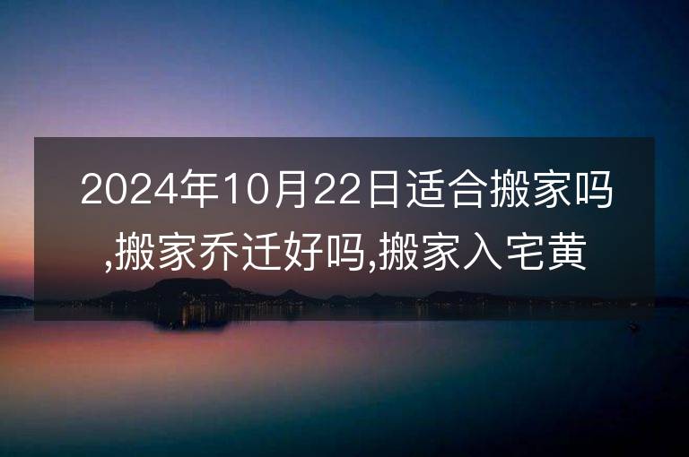 2024年10月22日适合搬家吗,搬家乔迁好吗,搬家入宅黄道吉日